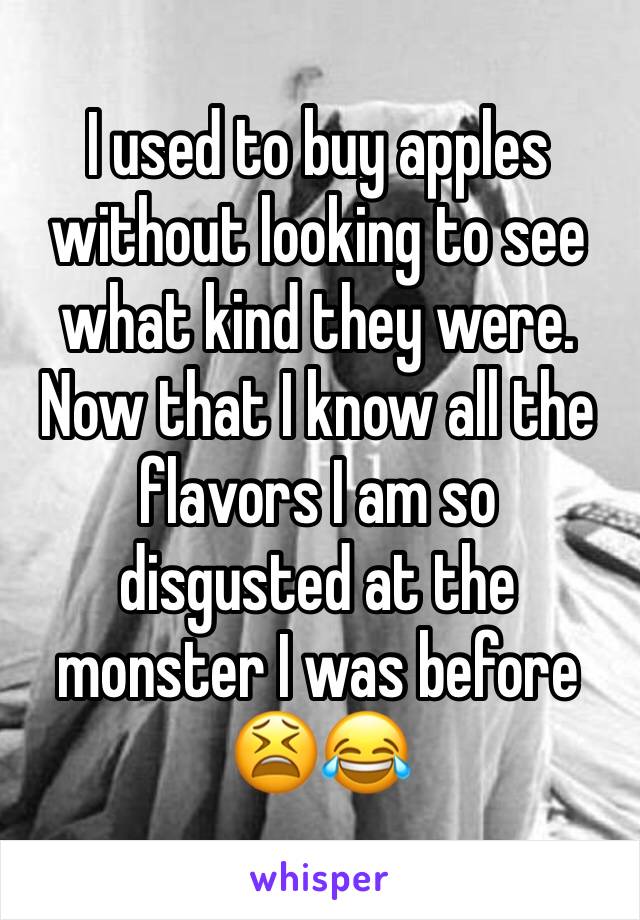 I used to buy apples without looking to see what kind they were. Now that I know all the flavors I am so disgusted at the monster I was before 😫😂