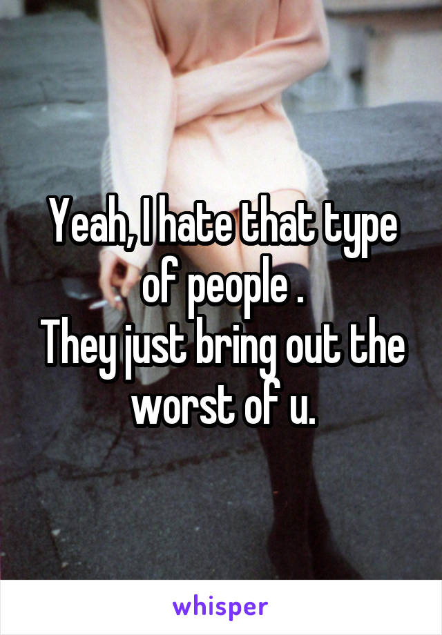 Yeah, I hate that type of people .
They just bring out the worst of u.