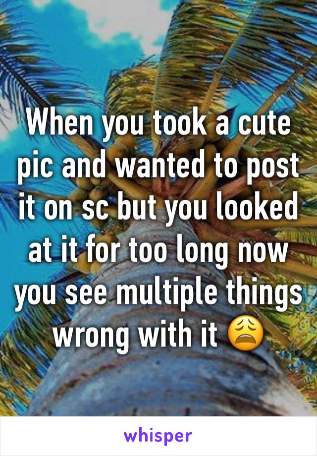 When you took a cute pic and wanted to post it on sc but you looked at it for too long now you see multiple things wrong with it 😩