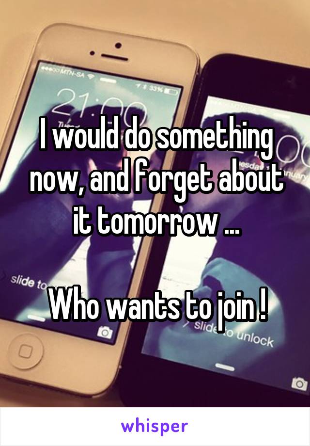 I would do something now, and forget about it tomorrow ...

Who wants to join !