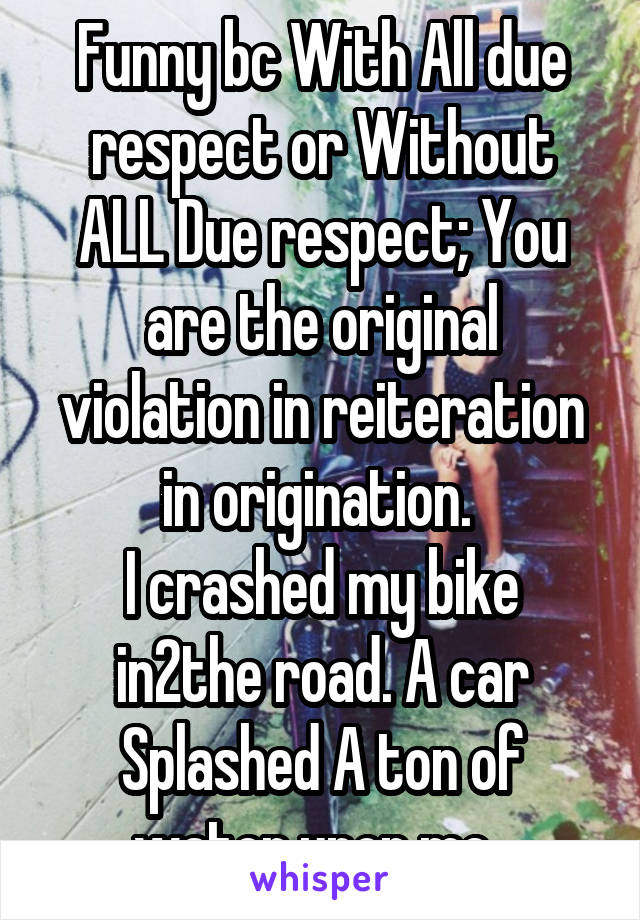 Funny bc With All due respect or Without ALL Due respect; You are the original violation in reiteration in origination. 
I crashed my bike in2the road. A car Splashed A ton of water upon me. 