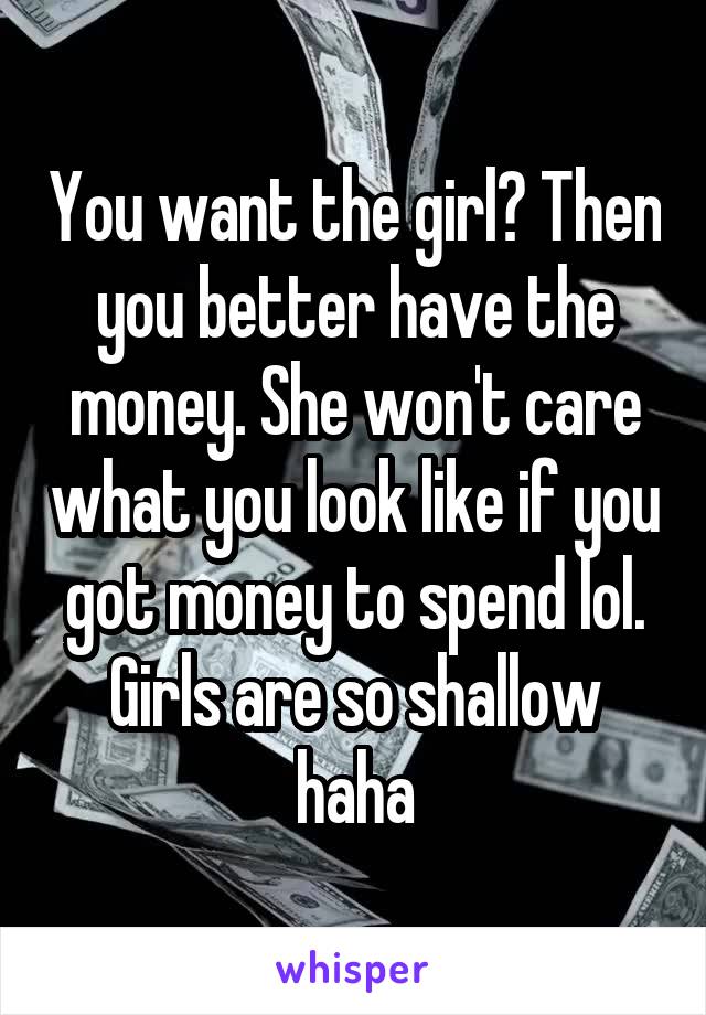 You want the girl? Then you better have the money. She won't care what you look like if you got money to spend lol. Girls are so shallow haha