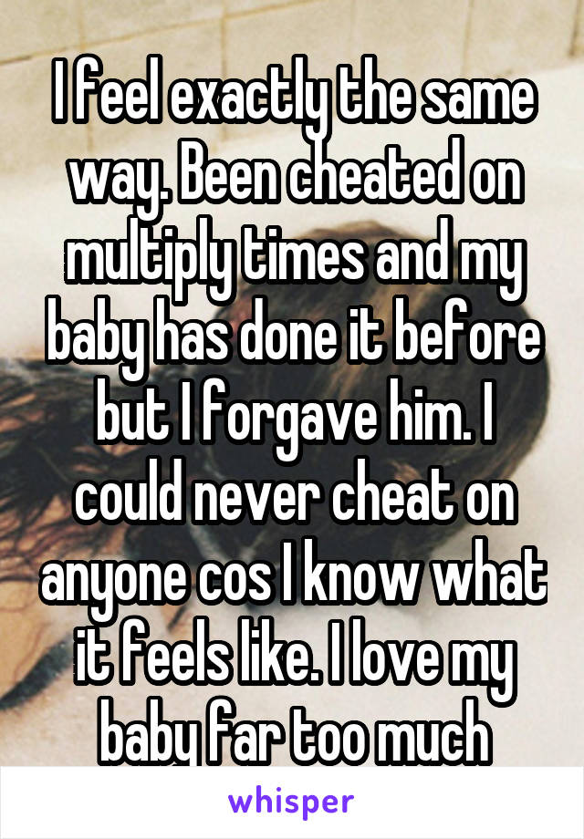I feel exactly the same way. Been cheated on multiply times and my baby has done it before but I forgave him. I could never cheat on anyone cos I know what it feels like. I love my baby far too much