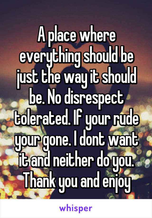 A place where everything should be just the way it should be. No disrespect tolerated. If your rude your gone. I dont want it and neither do you. Thank you and enjoy