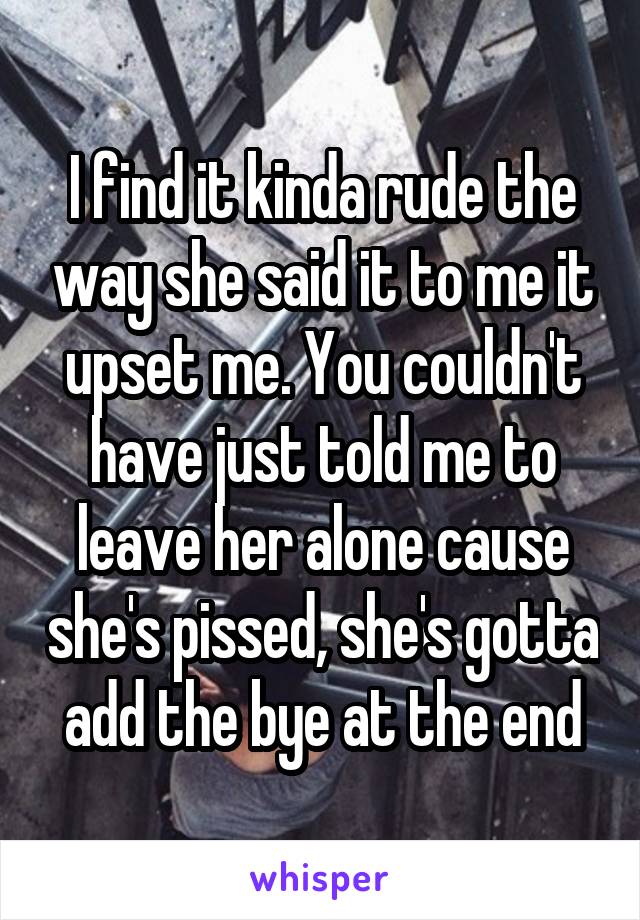 I find it kinda rude the way she said it to me it upset me. You couldn't have just told me to leave her alone cause she's pissed, she's gotta add the bye at the end