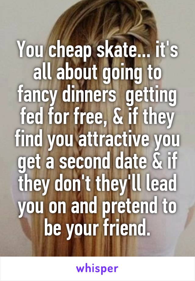 You cheap skate... it's all about going to fancy dinners  getting fed for free, & if they find you attractive you get a second date & if they don't they'll lead you on and pretend to be your friend.