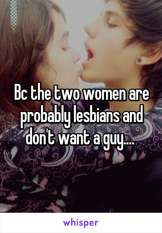 Bc the two women are probably lesbians and don't want a guy.... 