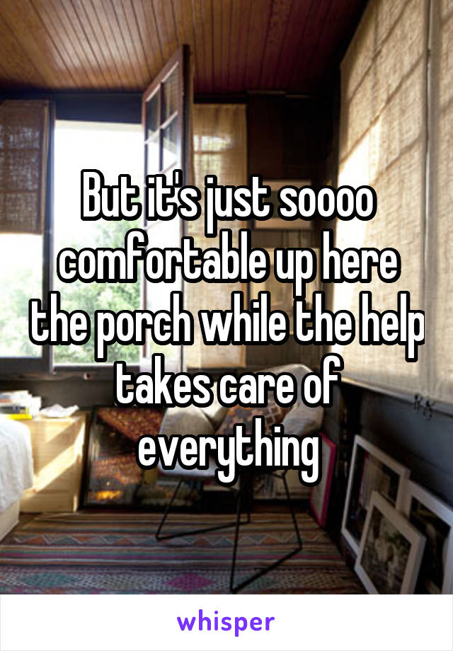 But it's just soooo comfortable up here the porch while the help takes care of everything