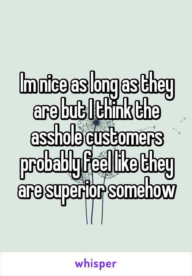 Im nice as long as they are but I think the asshole customers probably feel like they are superior somehow
