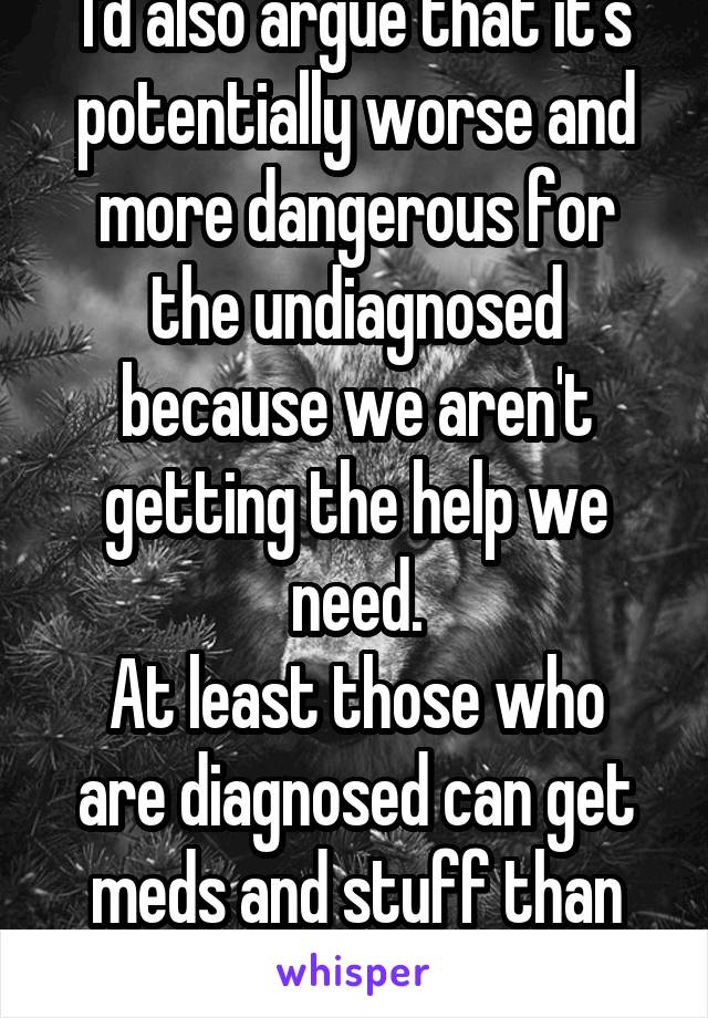 I'd also argue that it's potentially worse and more dangerous for the undiagnosed because we aren't getting the help we need.
At least those who are diagnosed can get meds and stuff than can help.
