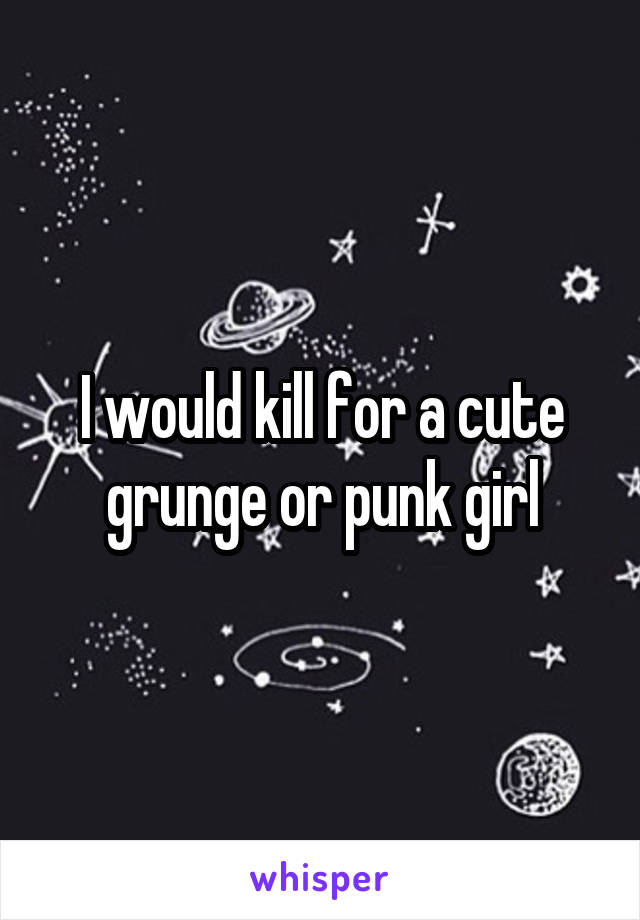 I would kill for a cute grunge or punk girl