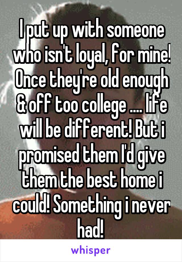 I put up with someone who isn't loyal, for mine! Once they're old enough & off too college .... life will be different! But i promised them I'd give them the best home i could! Something i never had! 