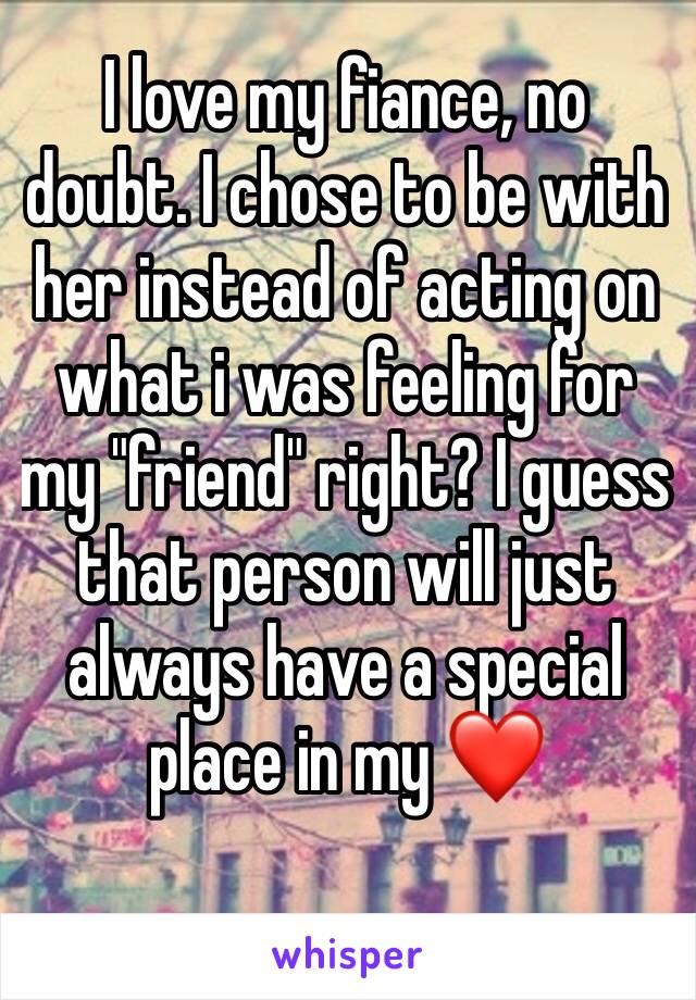 I love my fiance, no doubt. I chose to be with her instead of acting on what i was feeling for my "friend" right? I guess that person will just always have a special place in my ❤️ 