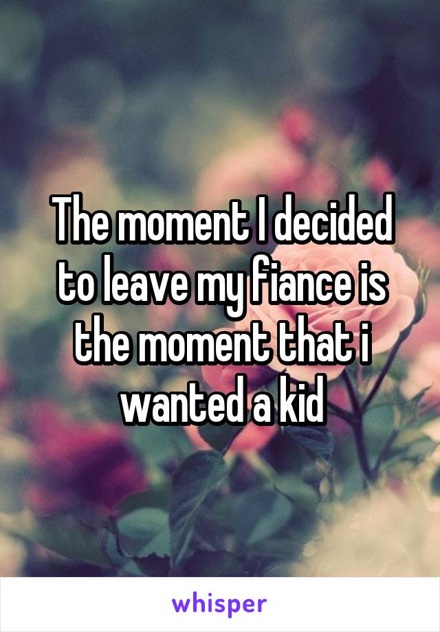 The moment I decided to leave my fiance is the moment that i wanted a kid