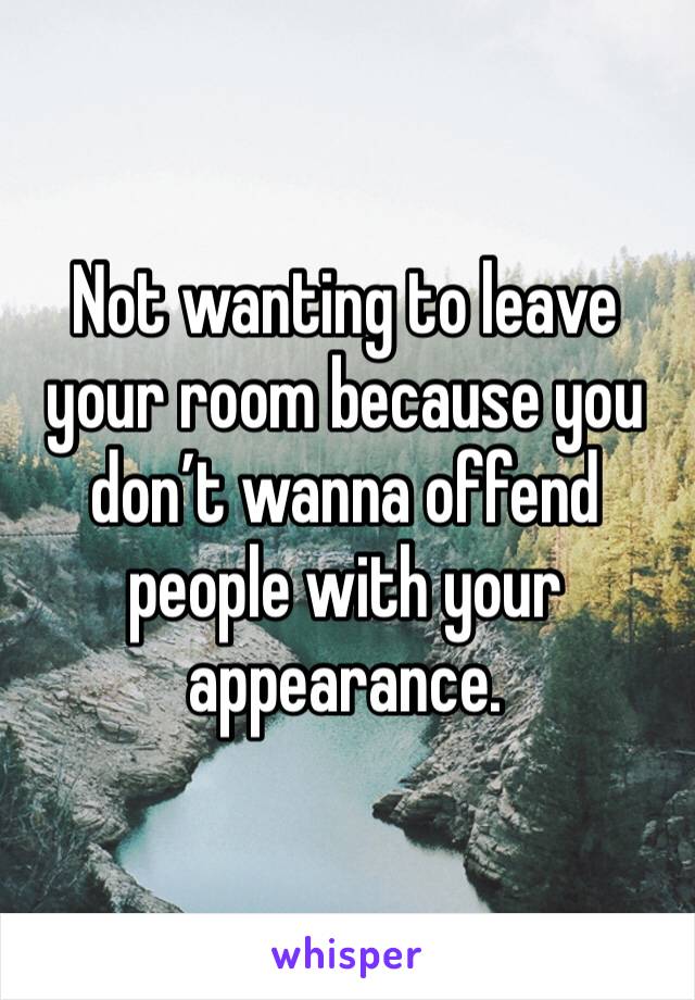 Not wanting to leave your room because you don’t wanna offend people with your appearance. 