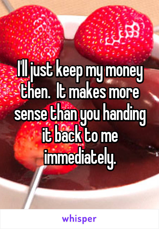 I'll just keep my money then.  It makes more sense than you handing it back to me immediately.
