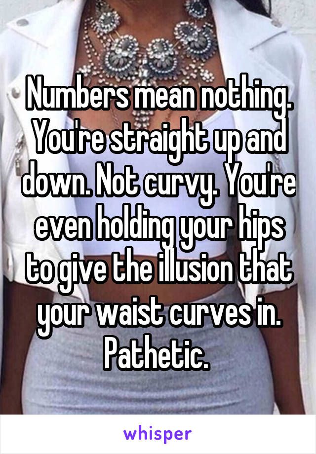 Numbers mean nothing. You're straight up and down. Not curvy. You're even holding your hips to give the illusion that your waist curves in. Pathetic. 