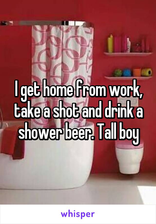I get home from work, take a shot and drink a shower beer. Tall boy