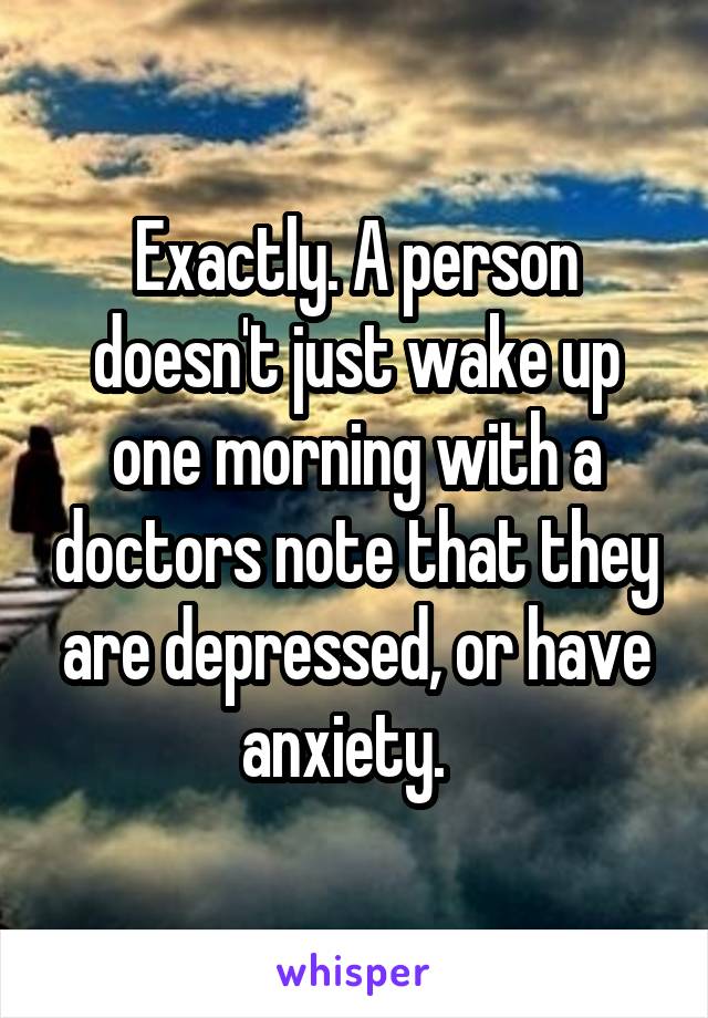 Exactly. A person doesn't just wake up one morning with a doctors note that they are depressed, or have anxiety.  