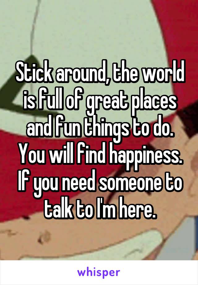 Stick around, the world is full of great places and fun things to do. You will find happiness. If you need someone to talk to I'm here.