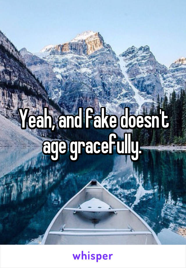 Yeah, and fake doesn't age gracefully. 