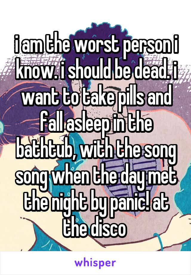 i am the worst person i know. i should be dead. i want to take pills and fall asleep in the bathtub, with the song song when the day met the night by panic! at the disco 