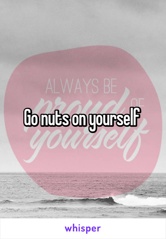 Go nuts on yourself 