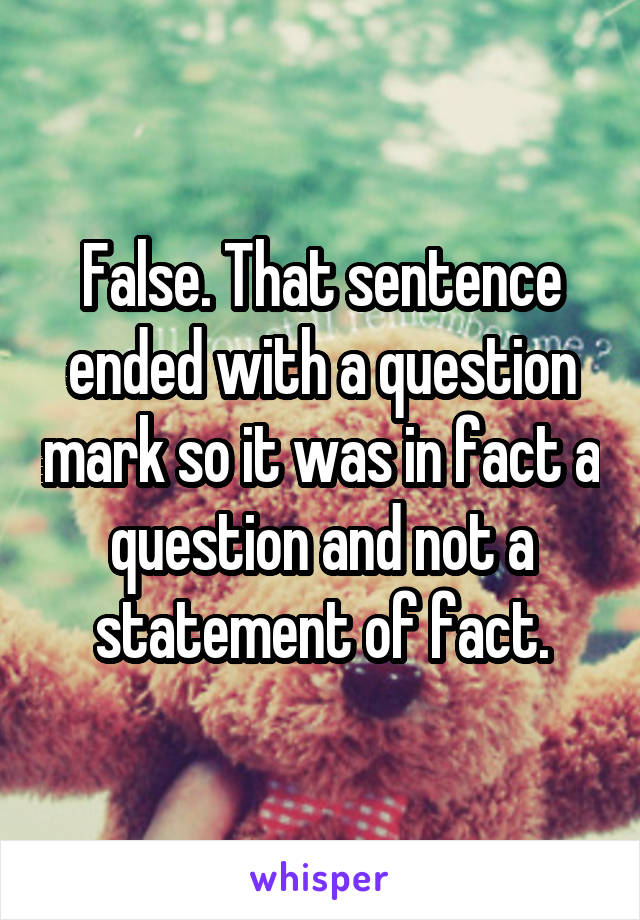 False. That sentence ended with a question mark so it was in fact a question and not a statement of fact.