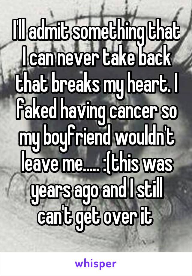 I'll admit something that I can never take back that breaks my heart. I faked having cancer so my boyfriend wouldn't leave me..... :(this was years ago and I still can't get over it 
