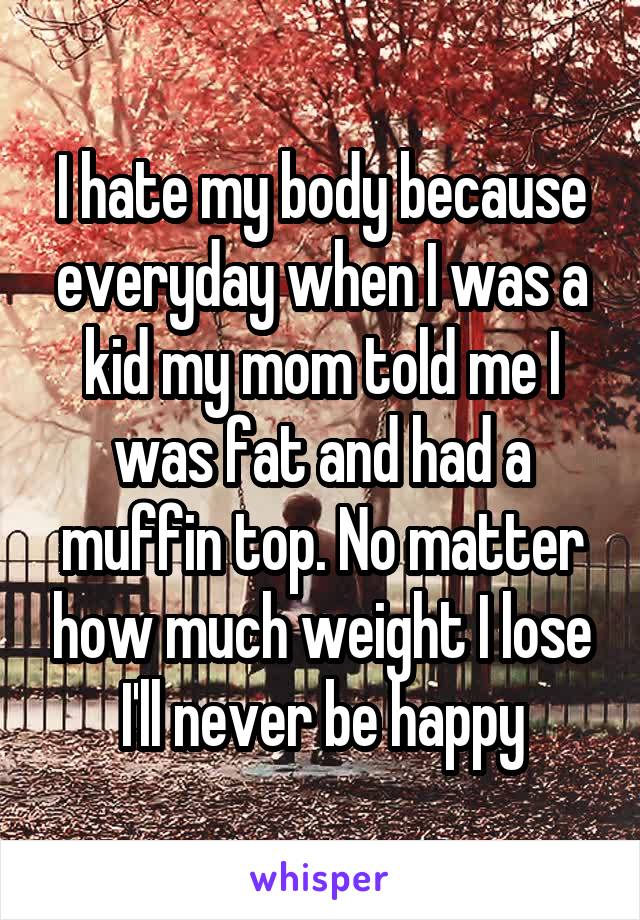 I hate my body because everyday when I was a kid my mom told me I was fat and had a muffin top. No matter how much weight I lose I'll never be happy