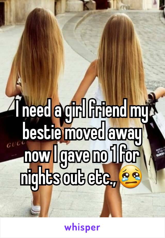 I need a girl friend my bestie moved away now I gave no 1 for nights out etc.,😢