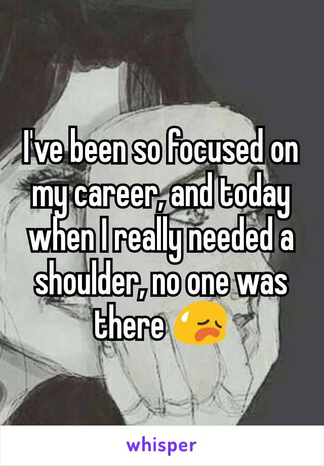I've been so focused on my career, and today when I really needed a shoulder, no one was there 😥