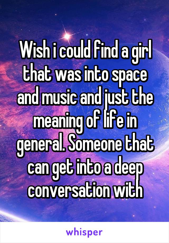 Wish i could find a girl that was into space and music and just the meaning of life in general. Someone that can get into a deep conversation with