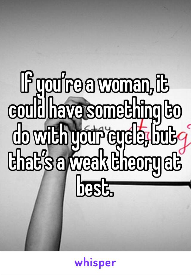 If you’re a woman, it could have something to do with your cycle, but that’s a weak theory at best.
