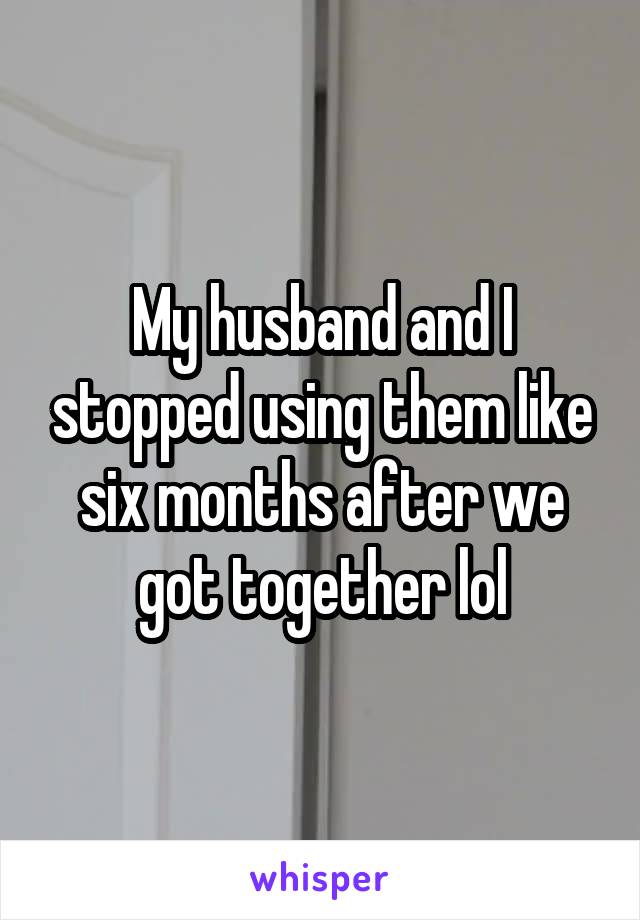 My husband and I stopped using them like six months after we got together lol