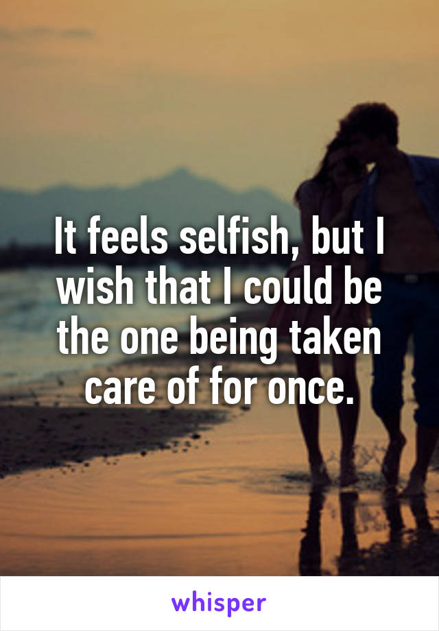 It feels selfish, but I wish that I could be the one being taken care of for once.
