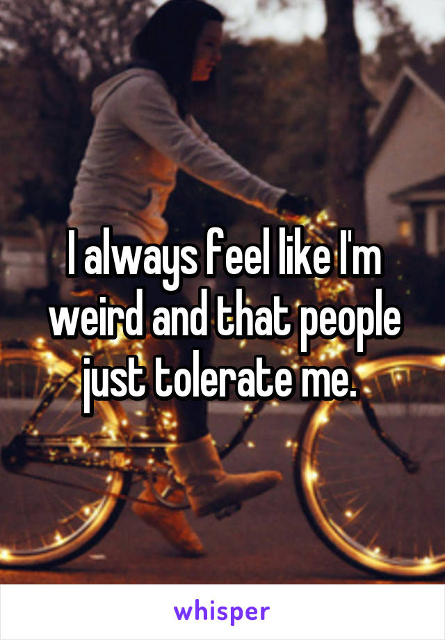 I always feel like I'm weird and that people just tolerate me. 