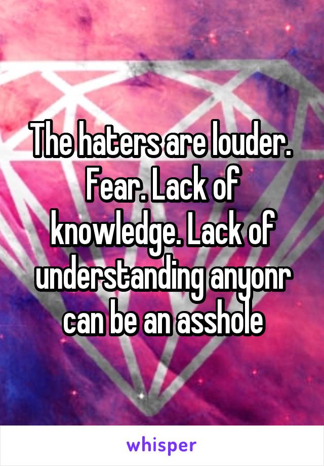 The haters are louder.  Fear. Lack of knowledge. Lack of understanding anyonr can be an asshole