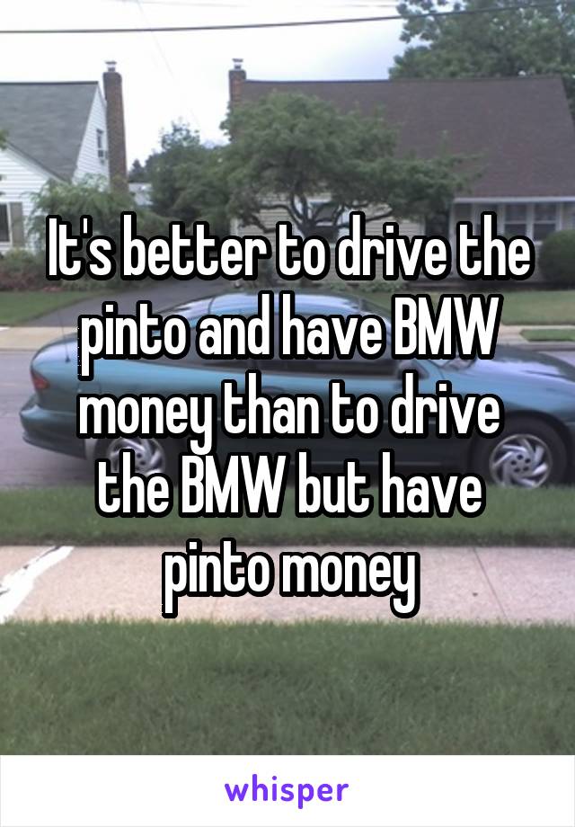 It's better to drive the pinto and have BMW money than to drive the BMW but have pinto money