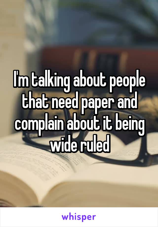 I'm talking about people that need paper and complain about it being wide ruled