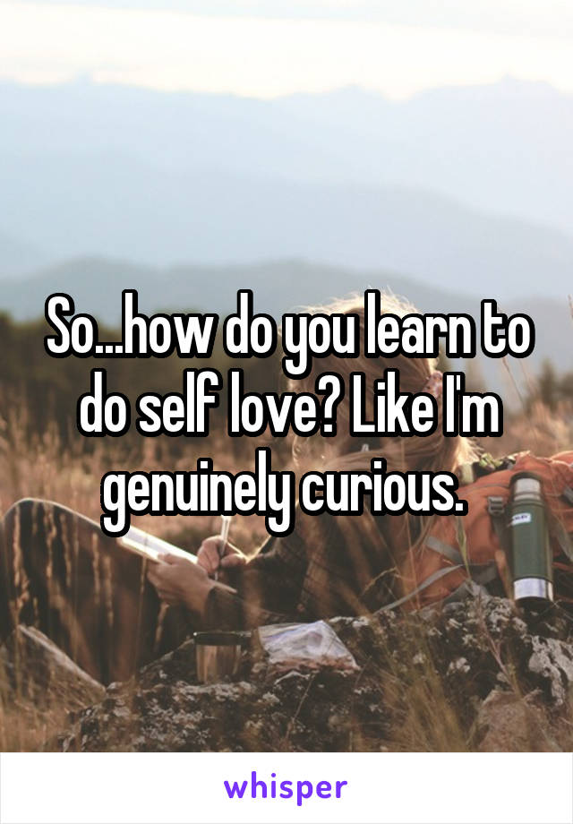 So...how do you learn to do self love? Like I'm genuinely curious. 
