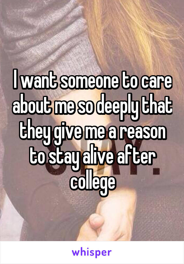 I want someone to care about me so deeply that they give me a reason to stay alive after college