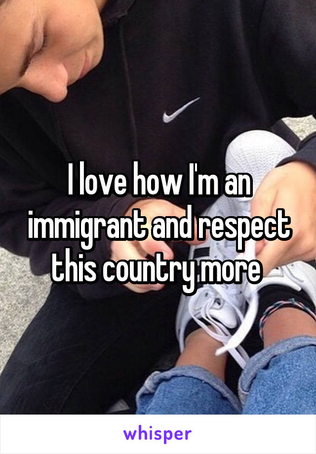 I love how I'm an immigrant and respect this country more 