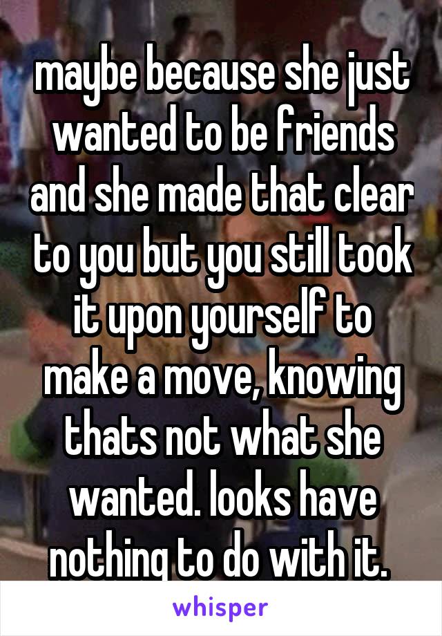 maybe because she just wanted to be friends and she made that clear to you but you still took it upon yourself to make a move, knowing thats not what she wanted. looks have nothing to do with it. 