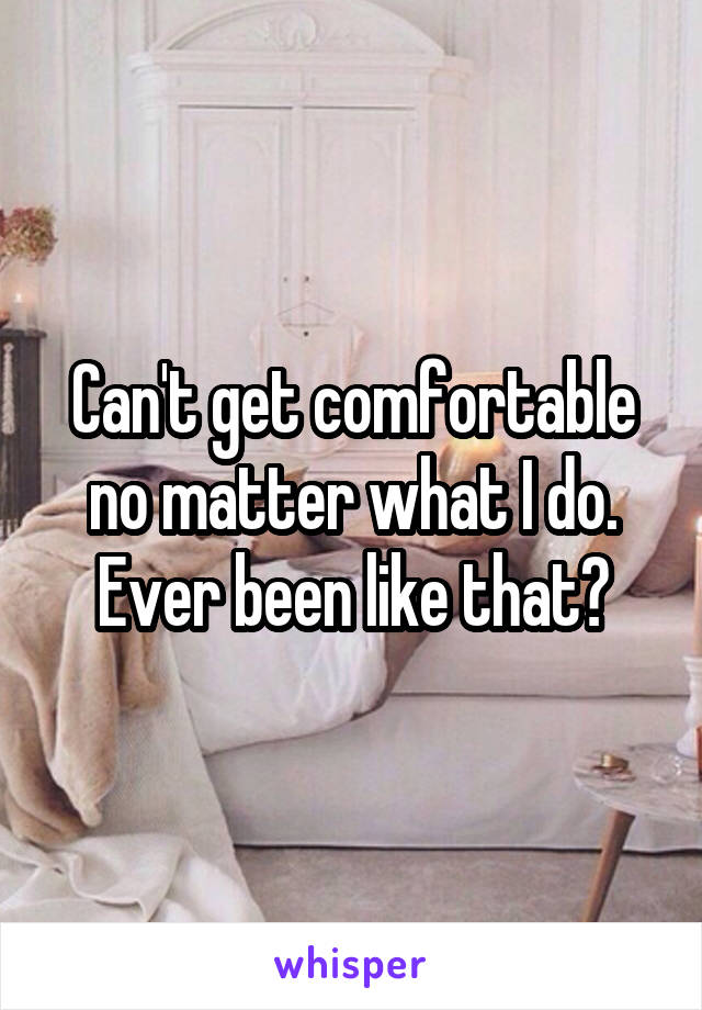 Can't get comfortable no matter what I do.
Ever been like that?