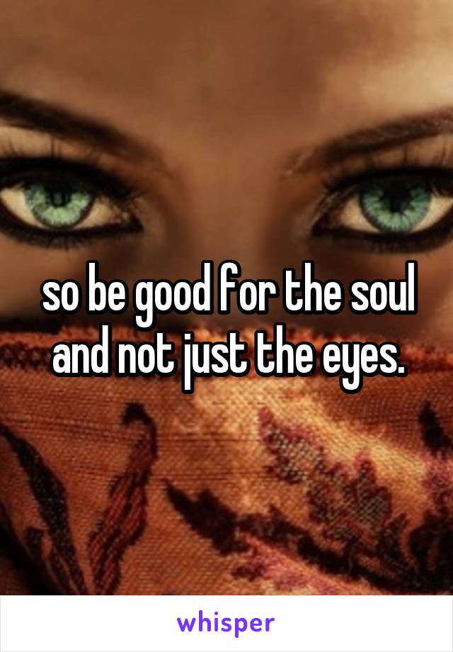 so be good for the soul and not just the eyes.