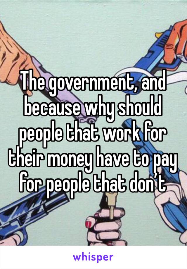The government, and because why should people that work for their money have to pay for people that don’t