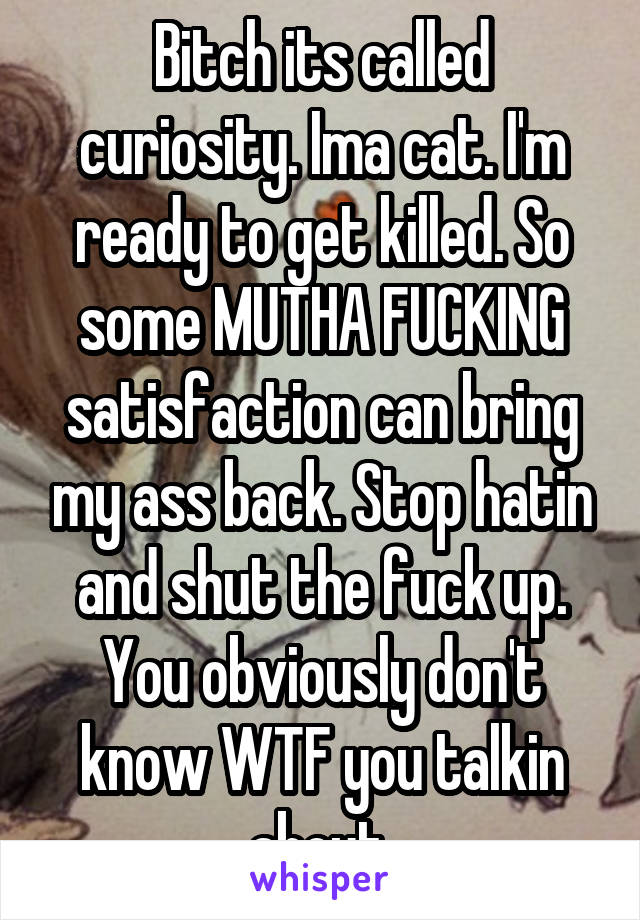 Bitch its called curiosity. Ima cat. I'm ready to get killed. So some MUTHA FUCKING satisfaction can bring my ass back. Stop hatin and shut the fuck up. You obviously don't know WTF you talkin about.