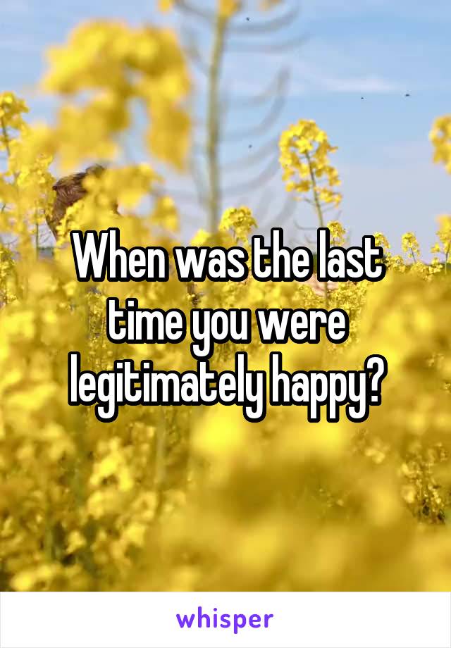 When was the last time you were legitimately happy?