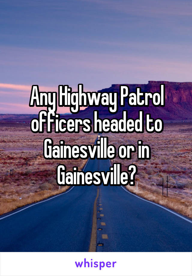 Any Highway Patrol officers headed to Gainesville or in Gainesville?